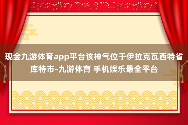 现金九游体育app平台该神气位于伊拉克瓦西特省库特市-九游体育 手机娱乐最全平台