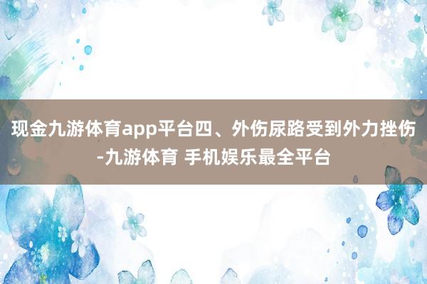 现金九游体育app平台四、外伤尿路受到外力挫伤-九游体育 手机娱乐最全平台