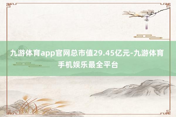 九游体育app官网总市值29.45亿元-九游体育 手机娱乐最全平台