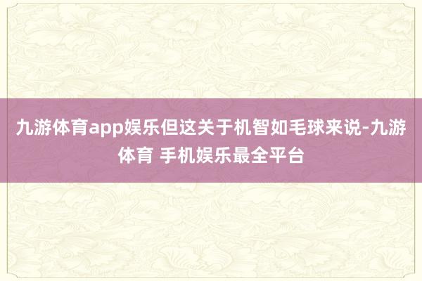九游体育app娱乐但这关于机智如毛球来说-九游体育 手机娱乐最全平台