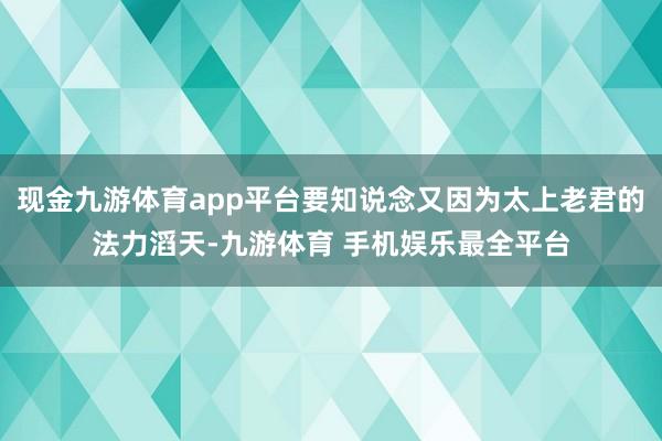 现金九游体育app平台要知说念又因为太上老君的法力滔天-九游体育 手机娱乐最全平台
