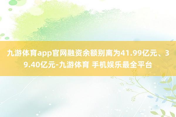 九游体育app官网融资余额别离为41.99亿元、39.40亿元-九游体育 手机娱乐最全平台