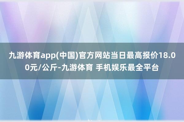 九游体育app(中国)官方网站当日最高报价18.00元/公斤-九游体育 手机娱乐最全平台