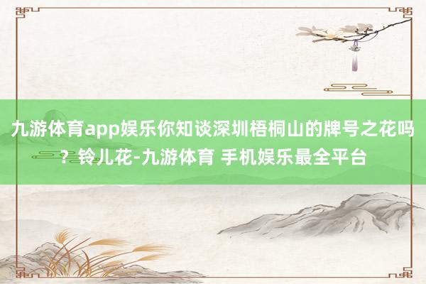 九游体育app娱乐你知谈深圳梧桐山的牌号之花吗？铃儿花-九游体育 手机娱乐最全平台
