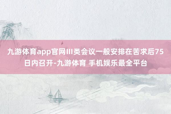 九游体育app官网Ⅲ类会议一般安排在苦求后75日内召开-九游体育 手机娱乐最全平台