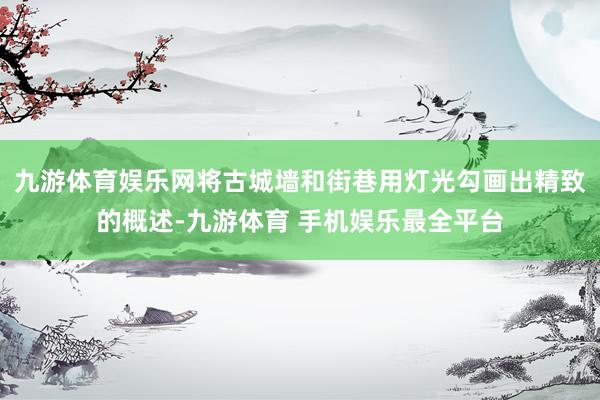 九游体育娱乐网将古城墙和街巷用灯光勾画出精致的概述-九游体育 手机娱乐最全平台