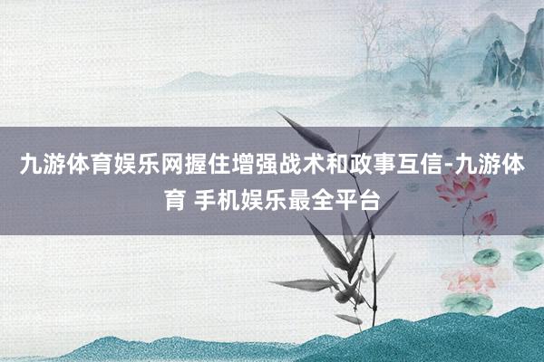 九游体育娱乐网握住增强战术和政事互信-九游体育 手机娱乐最全平台
