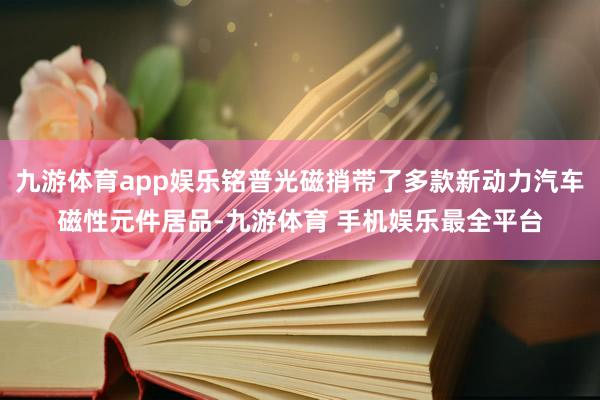 九游体育app娱乐铭普光磁捎带了多款新动力汽车磁性元件居品-九游体育 手机娱乐最全平台