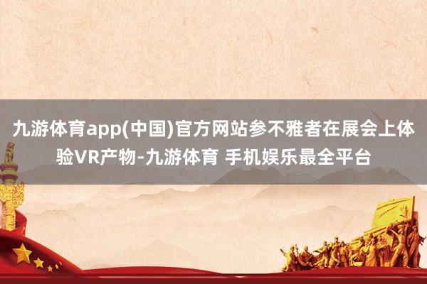 九游体育app(中国)官方网站参不雅者在展会上体验VR产物-九游体育 手机娱乐最全平台