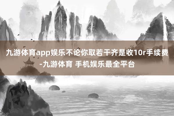九游体育app娱乐不论你取若干齐是收10r手续费-九游体育 手机娱乐最全平台