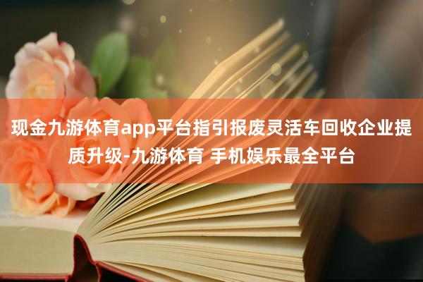现金九游体育app平台指引报废灵活车回收企业提质升级-九游体育 手机娱乐最全平台