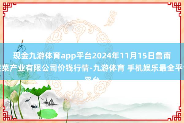 现金九游体育app平台2024年11月15日鲁南蔬菜产业有限公司价钱行情-九游体育 手机娱乐最全平台