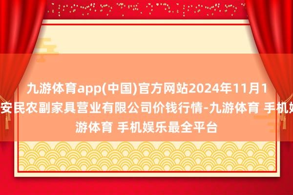 九游体育app(中国)官方网站2024年11月15日马鞍山市安民农副家具营业有限公司价钱行情-九游体育 手机娱乐最全平台