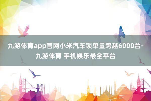九游体育app官网小米汽车锁单量跨越6000台-九游体育 手机娱乐最全平台