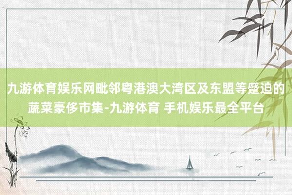 九游体育娱乐网毗邻粤港澳大湾区及东盟等蹙迫的蔬菜豪侈市集-九游体育 手机娱乐最全平台