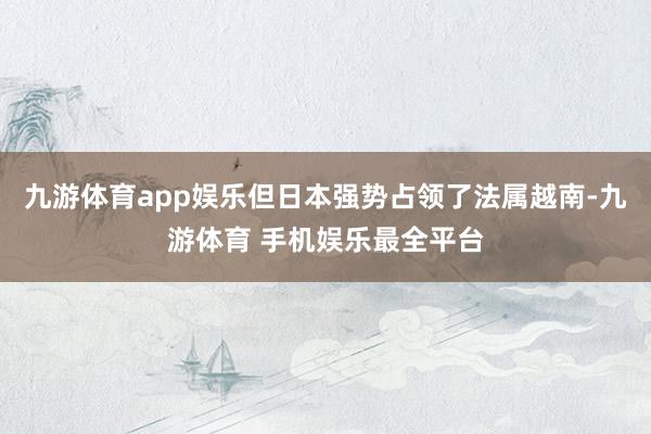 九游体育app娱乐但日本强势占领了法属越南-九游体育 手机娱乐最全平台