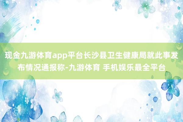 现金九游体育app平台长沙县卫生健康局就此事发布情况通报称-九游体育 手机娱乐最全平台
