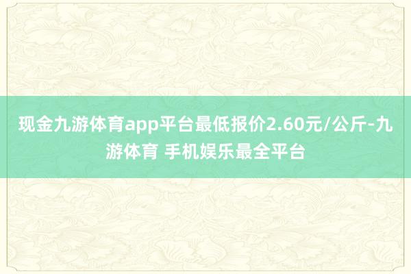 现金九游体育app平台最低报价2.60元/公斤-九游体育 手机娱乐最全平台