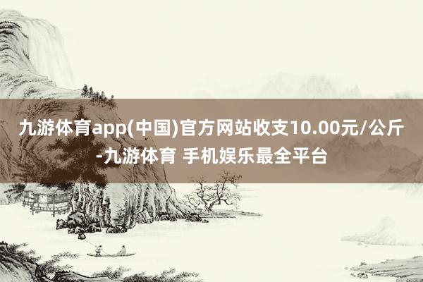 九游体育app(中国)官方网站收支10.00元/公斤-九游体育 手机娱乐最全平台