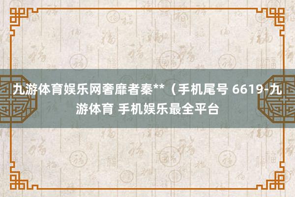 九游体育娱乐网奢靡者秦**（手机尾号 6619-九游体育 手机娱乐最全平台
