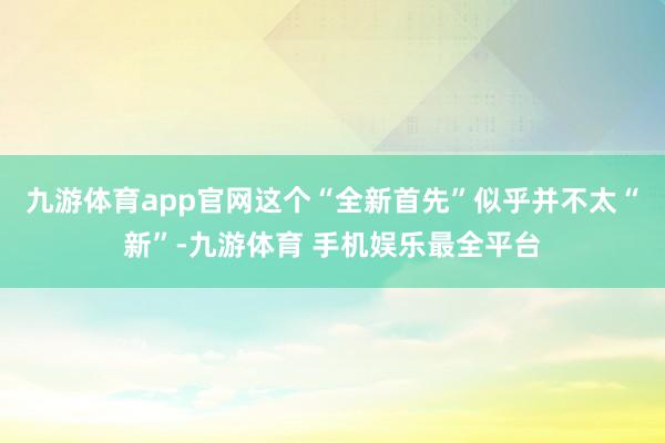九游体育app官网这个“全新首先”似乎并不太“新”-九游体育 手机娱乐最全平台