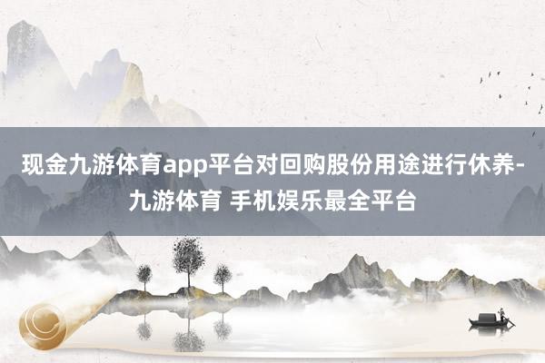现金九游体育app平台对回购股份用途进行休养-九游体育 手机娱乐最全平台
