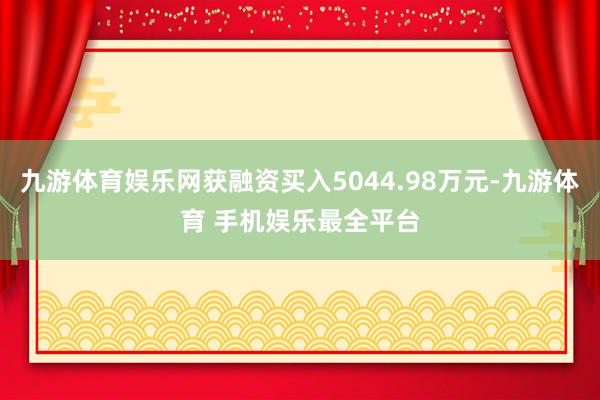 九游体育娱乐网获融资买入5044.98万元-九游体育 手机娱乐最全平台