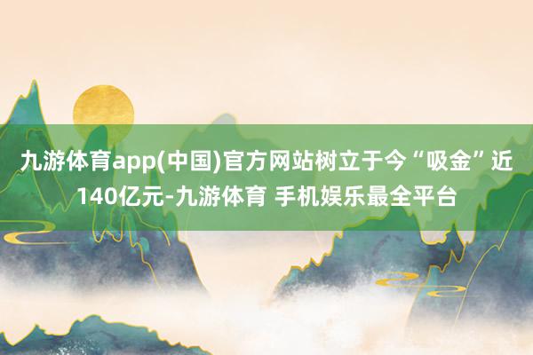 九游体育app(中国)官方网站树立于今“吸金”近140亿元-九游体育 手机娱乐最全平台
