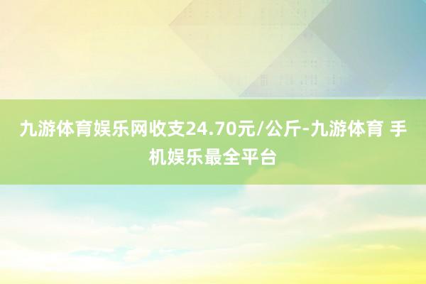 九游体育娱乐网收支24.70元/公斤-九游体育 手机娱乐最全平台