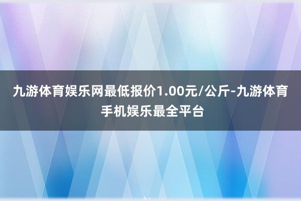 九游体育娱乐网最低报价1.00元/公斤-九游体育 手机娱乐最全平台