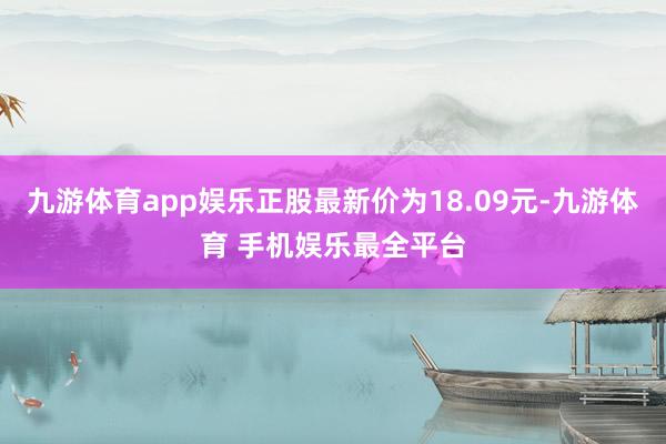 九游体育app娱乐正股最新价为18.09元-九游体育 手机娱乐最全平台