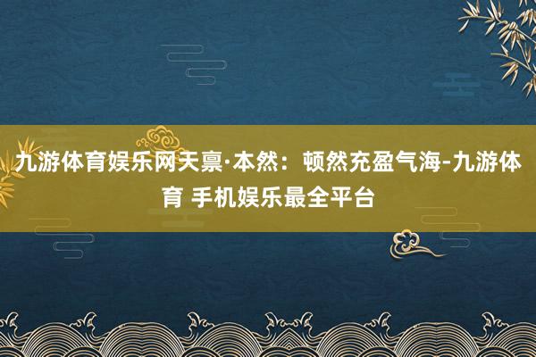 九游体育娱乐网天禀·本然：顿然充盈气海-九游体育 手机娱乐最全平台