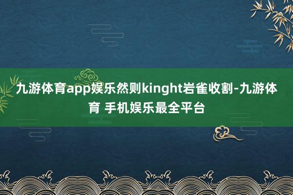 九游体育app娱乐然则kinght岩雀收割-九游体育 手机娱乐最全平台