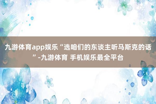 九游体育app娱乐“选咱们的东谈主听马斯克的话”-九游体育 手机娱乐最全平台