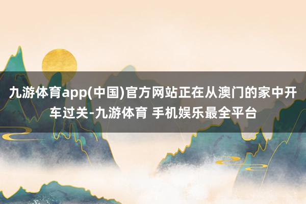 九游体育app(中国)官方网站正在从澳门的家中开车过关-九游体育 手机娱乐最全平台