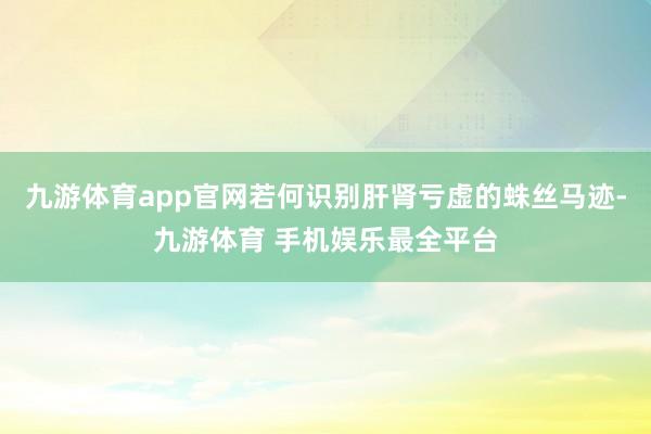 九游体育app官网若何识别肝肾亏虚的蛛丝马迹-九游体育 手机娱乐最全平台
