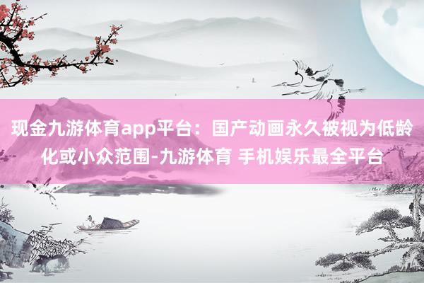 现金九游体育app平台：国产动画永久被视为低龄化或小众范围-九游体育 手机娱乐最全平台