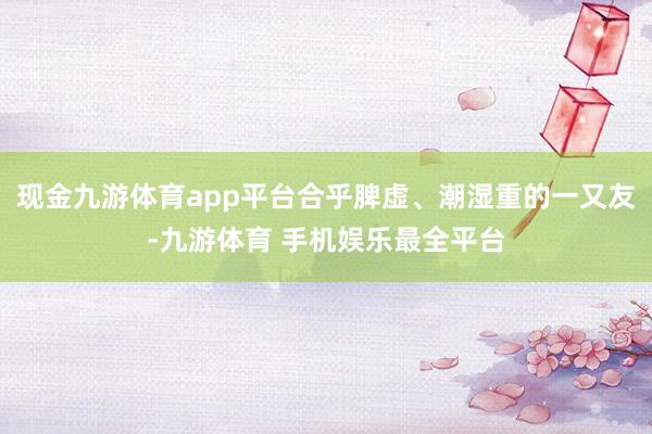 现金九游体育app平台合乎脾虚、潮湿重的一又友-九游体育 手机娱乐最全平台