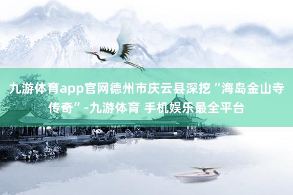 九游体育app官网德州市庆云县深挖“海岛金山寺传奇”-九游体育 手机娱乐最全平台