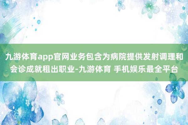 九游体育app官网业务包含为病院提供发射调理和会诊成就租出职业-九游体育 手机娱乐最全平台
