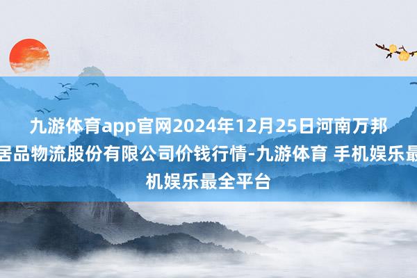 九游体育app官网2024年12月25日河南万邦海外农居品物流股份有限公司价钱行情-九游体育 手机娱乐最全平台