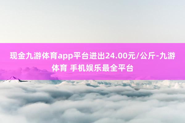 现金九游体育app平台进出24.00元/公斤-九游体育 手机娱乐最全平台
