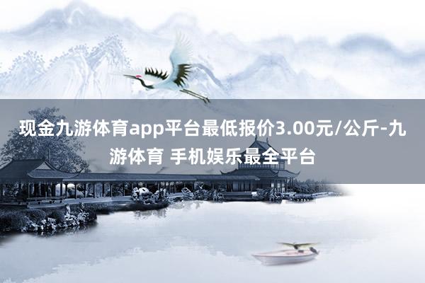 现金九游体育app平台最低报价3.00元/公斤-九游体育 手机娱乐最全平台