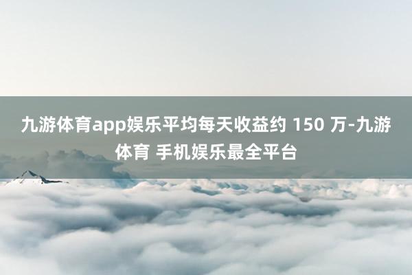 九游体育app娱乐平均每天收益约 150 万-九游体育 手机娱乐最全平台