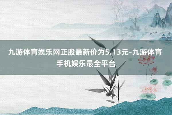 九游体育娱乐网正股最新价为5.13元-九游体育 手机娱乐最全平台