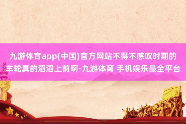 九游体育app(中国)官方网站不得不感叹时期的车轮真的滔滔上前啊-九游体育 手机娱乐最全平台