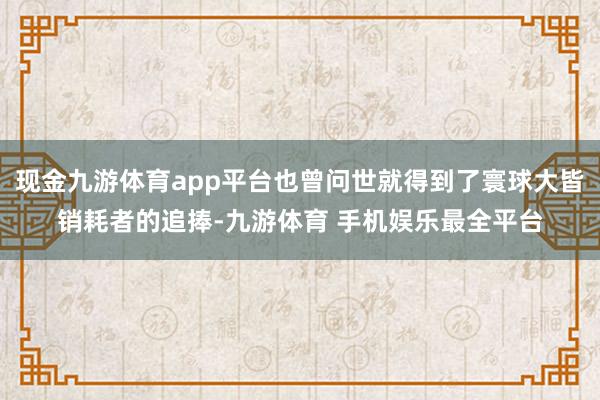 现金九游体育app平台也曾问世就得到了寰球大皆销耗者的追捧-九游体育 手机娱乐最全平台