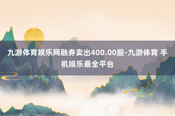 九游体育娱乐网融券卖出400.00股-九游体育 手机娱乐最全平台