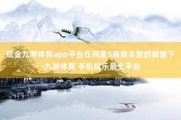 现金九游体育app平台在同是5座版车型的前提下-九游体育 手机娱乐最全平台
