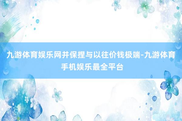 九游体育娱乐网并保捏与以往价钱极端-九游体育 手机娱乐最全平台